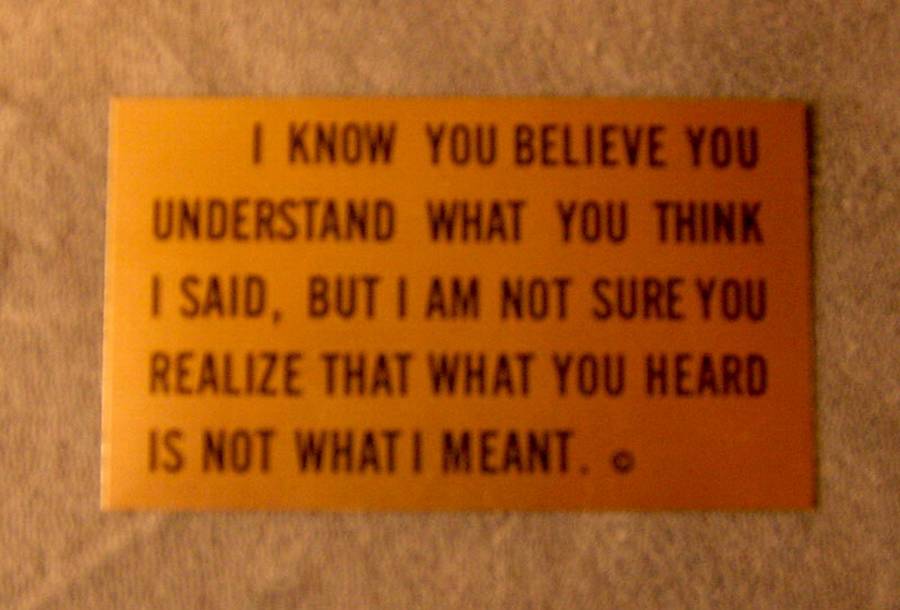 I know you believe you understand what you think I said, But I am not sure you realize that what you heard is not what I meant.